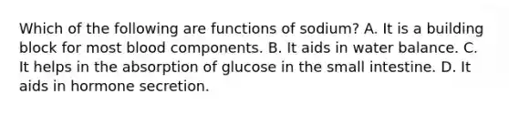 Which of the following are functions of sodium? A. It is a building block for most blood components. B. It aids in water balance. C. It helps in the absorption of glucose in the small intestine. D. It aids in hormone secretion.