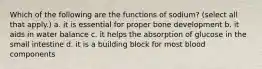 Which of the following are the functions of sodium? (select all that apply.) a. it is essential for proper bone development b. it aids in water balance c. it helps the absorption of glucose in the small intestine d. it is a building block for most blood components