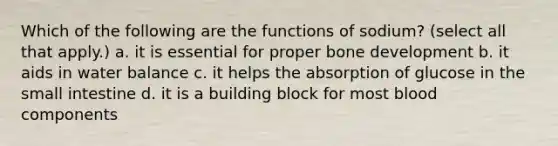 Which of the following are the functions of sodium? (select all that apply.) a. it is essential for proper bone development b. it aids in water balance c. it helps the absorption of glucose in the small intestine d. it is a building block for most blood components