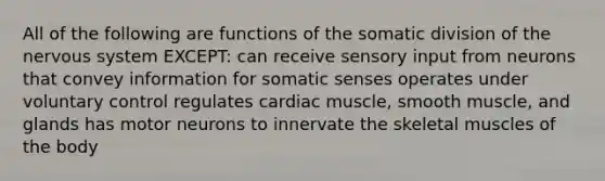 All of the following are functions of the somatic division of the nervous system EXCEPT: can receive sensory input from neurons that convey information for somatic senses operates under voluntary control regulates cardiac muscle, smooth muscle, and glands has motor neurons to innervate the skeletal muscles of the body