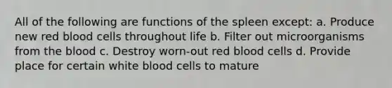 All of the following are functions of the spleen except: a. Produce new red blood cells throughout life b. Filter out microorganisms from the blood c. Destroy worn-out red blood cells d. Provide place for certain white blood cells to mature