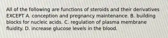 All of the following are functions of steroids and their derivatives EXCEPT A. conception and pregnancy maintenance. B. building blocks for nucleic acids. C. regulation of plasma membrane fluidity. D. increase glucose levels in the blood.