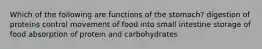 Which of the following are functions of the stomach? digestion of proteins control movement of food into small intestine storage of food absorption of protein and carbohydrates