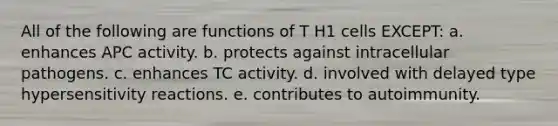 All of the following are functions of T H1 cells EXCEPT: a. enhances APC activity. b. protects against intracellular pathogens. c. enhances TC activity. d. involved with delayed type hypersensitivity reactions. e. contributes to autoimmunity.