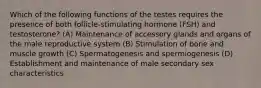 Which of the following functions of the testes requires the presence of both follicle-stimulating hormone (FSH) and testosterone? (A) Maintenance of accessory glands and organs of the male reproductive system (B) Stimulation of bone and muscle growth (C) Spermatogenesis and spermiogenesis (D) Establishment and maintenance of male secondary sex characteristics