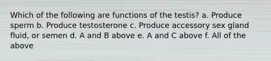 Which of the following are functions of the testis? a. Produce sperm b. Produce testosterone c. Produce accessory sex gland fluid, or semen d. A and B above e. A and C above f. All of the above