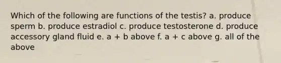 Which of the following are functions of the testis? a. produce sperm b. produce estradiol c. produce testosterone d. produce accessory gland fluid e. a + b above f. a + c above g. all of the above