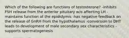 Which of the following are functions of testosterone? -inhibits FSH release from the anterior pituitary w/o affecting LH -maintains function of the epididymis -has negative feedback on the release of GnRH from the hypothalamus -conversion to DHT leads to development of male secondary sex characteristics -supports spermatogenesis