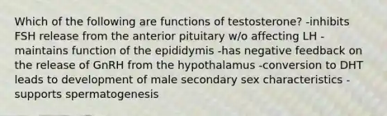 Which of the following are functions of testosterone? -inhibits FSH release from the anterior pituitary w/o affecting LH -maintains function of the epididymis -has negative feedback on the release of GnRH from the hypothalamus -conversion to DHT leads to development of male secondary sex characteristics -supports spermatogenesis