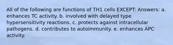 All of the following are functions of TH1 cells EXCEPT: Answers: a. enhances TC activity. b. involved with delayed type hypersensitivity reactions. c. protects against intracellular pathogens. d. contributes to autoimmunity. e. enhances APC activity.