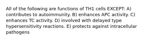 All of the following are functions of TH1 cells EXCEPT: A) contributes to autoimmunity. B) enhances APC activity. C) enhances TC activity. D) involved with delayed type hypersensitivity reactions. E) protects against intracellular pathogens