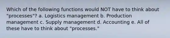 Which of the following functions would NOT have to think about "processes"? a. Logistics management b. Production management c. Supply management d. Accounting e. All of these have to think about "processes."