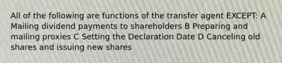 All of the following are functions of the transfer agent EXCEPT: A Mailing dividend payments to shareholders B Preparing and mailing proxies C Setting the Declaration Date D Canceling old shares and issuing new shares