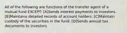 All of the following are functions of the transfer agent of a mutual fund EXCEPT: [A]Sends interest payments to investors. [B]Maintains detailed records of account holders. [C]Maintain custody of the securities in the fund. [D]Sends annual tax documents to investors