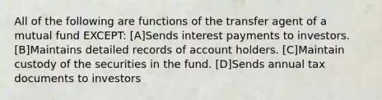 All of the following are functions of the transfer agent of a mutual fund EXCEPT: [A]Sends interest payments to investors. [B]Maintains detailed records of account holders. [C]Maintain custody of the securities in the fund. [D]Sends annual tax documents to investors