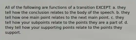 All of the following are functions of a transition EXCEPT: a. they tell how the conclusion relates to the body of the speech. b. they tell how one main point relates to the next main point. c. they tell how your subpoints relate to the points they are a part of. d. they tell how your supporting points relate to the points they support.