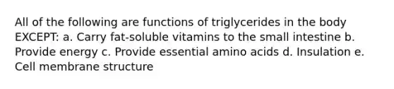 All of the following are functions of triglycerides in the body EXCEPT: a. Carry fat-soluble vitamins to the small intestine b. Provide energy c. Provide essential amino acids d. Insulation e. Cell membrane structure