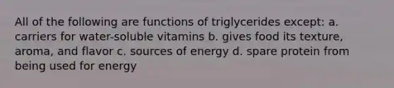 All of the following are functions of triglycerides except: a. carriers for water-soluble vitamins b. gives food its texture, aroma, and flavor c. sources of energy d. spare protein from being used for energy