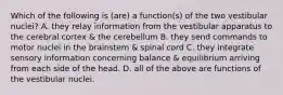 Which of the following is (are) a function(s) of the two vestibular nuclei? A. they relay information from the vestibular apparatus to the cerebral cortex & the cerebellum B. they send commands to motor nuclei in the brainstem & spinal cord C. they integrate sensory information concerning balance & equilibrium arriving from each side of the head. D. all of the above are functions of the vestibular nuclei.