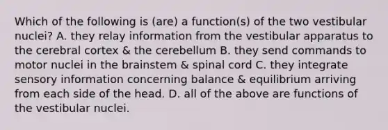 Which of the following is (are) a function(s) of the two vestibular nuclei? A. they relay information from the vestibular apparatus to the cerebral cortex & the cerebellum B. they send commands to motor nuclei in the brainstem & spinal cord C. they integrate sensory information concerning balance & equilibrium arriving from each side of the head. D. all of the above are functions of the vestibular nuclei.