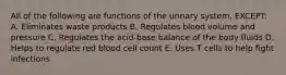 All of the following are functions of the urinary system, EXCEPT: A. Eliminates waste products B. Regulates blood volume and pressure C. Regulates the acid-base balance of the body fluids D. Helps to regulate red blood cell count E. Uses T cells to help fight infections