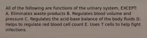 All of the following are functions of the urinary system, EXCEPT: A. Eliminates waste products B. Regulates blood volume and pressure C. Regulates the acid-base balance of the body fluids D. Helps to regulate red blood cell count E. Uses T cells to help fight infections