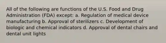 All of the following are functions of the U.S. Food and Drug Administration (FDA) except: a. Regulation of medical device manufacturing b. Approval of sterilizers c. Development of biologic and chemical indicators d. Approval of dental chairs and dental unit lights