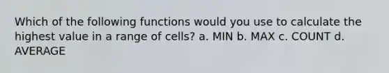 Which of the following functions would you use to calculate the highest value in a range of cells? a. MIN b. MAX c. COUNT d. AVERAGE