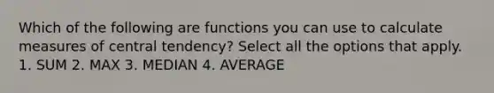 Which of the following are functions you can use to calculate measures of central tendency? Select all the options that apply. 1. SUM 2. MAX 3. MEDIAN 4. AVERAGE