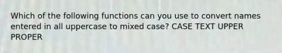 Which of the following functions can you use to convert names entered in all uppercase to mixed case? CASE TEXT UPPER PROPER