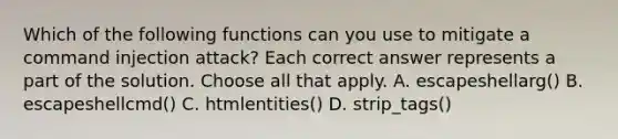 Which of the following functions can you use to mitigate a command injection attack? Each correct answer represents a part of the solution. Choose all that apply. A. escapeshellarg() B. escapeshellcmd() C. htmlentities() D. strip_tags()