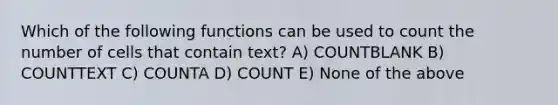 Which of the following functions can be used to count the number of cells that contain text? A) COUNTBLANK B) COUNTTEXT C) COUNTA D) COUNT E) None of the above