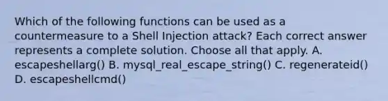 Which of the following functions can be used as a countermeasure to a Shell Injection attack? Each correct answer represents a complete solution. Choose all that apply. A. escapeshellarg() B. mysql_real_escape_string() C. regenerateid() D. escapeshellcmd()