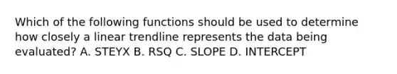 Which of the following functions should be used to determine how closely a linear trendline represents the data being evaluated? A. STEYX B. RSQ C. SLOPE D. INTERCEPT