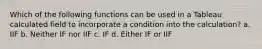 Which of the following functions can be used in a Tableau calculated field to incorporate a condition into the calculation? a. IIF b. Neither IF nor IIF c. IF d. Either IF or IIF