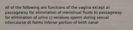 all of the following are functions of the vagina except a) passageway for elimination of menstrual fluids b) passageway for elimination of urine c) receives sperm during sexual intercourse d) forms inferior portion of birth canal