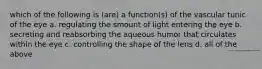 which of the following is (are) a function(s) of the vascular tunic of the eye a. regulating the smount of light entering the eye b. secreting and reabsorbing the aqueous humor that circulates within the eye c. controlling the shape of the lens d. all of the above