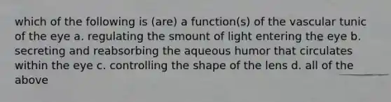 which of the following is (are) a function(s) of the vascular tunic of the eye a. regulating the smount of light entering the eye b. secreting and reabsorbing the aqueous humor that circulates within the eye c. controlling the shape of the lens d. all of the above