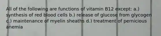 All of the following are functions of vitamin B12 except: a.) synthesis of red blood cells b.) release of glucose from glycogen c.) maintenance of myelin sheaths d.) treatment of pernicious anemia