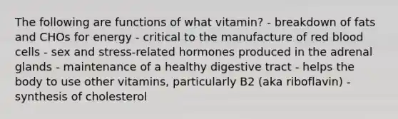 The following are functions of what vitamin? - breakdown of fats and CHOs for energy - critical to the manufacture of red blood cells - sex and stress-related hormones produced in the adrenal glands - maintenance of a healthy digestive tract - helps the body to use other vitamins, particularly B2 (aka riboflavin) - synthesis of cholesterol