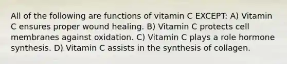 All of the following are functions of vitamin C EXCEPT: A) Vitamin C ensures proper wound healing. B) Vitamin C protects cell membranes against oxidation. C) Vitamin C plays a role hormone synthesis. D) Vitamin C assists in the synthesis of collagen.