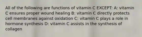 All of the following are functions of vitamin C EXCEPT: A: vitamin C ensures proper wound healing B: vitamin C directly protects cell membranes against oxidation C: vitamin C plays a role in hormone synthesis D: vitamin C assists in the synthesis of collagen