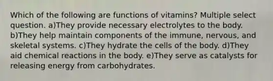 Which of the following are functions of vitamins? Multiple select question. a)They provide necessary electrolytes to the body. b)They help maintain components of the immune, nervous, and skeletal systems. c)They hydrate the cells of the body. d)They aid chemical reactions in the body. e)They serve as catalysts for releasing energy from carbohydrates.