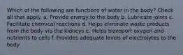 Which of the following are functions of water in the body? Check all that apply. a. Provide energy to the body b. Lubricate joints c. Facilitate chemical reactions d. Helps eliminate waste products from the body via the kidneys e. Helps transport oxygen and nutrients to cells f. Provides adequate levels of electrolytes to the body