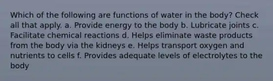 Which of the following are functions of water in the body? Check all that apply. a. Provide energy to the body b. Lubricate joints c. Facilitate chemical reactions d. Helps eliminate waste products from the body via the kidneys e. Helps transport oxygen and nutrients to cells f. Provides adequate levels of electrolytes to the body