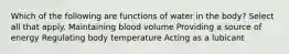 Which of the following are functions of water in the body? Select all that apply. Maintaining blood volume Providing a source of energy Regulating body temperature Acting as a lubicant