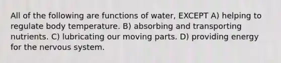 All of the following are functions of water, EXCEPT A) helping to regulate body temperature. B) absorbing and transporting nutrients. C) lubricating our moving parts. D) providing energy for the nervous system.