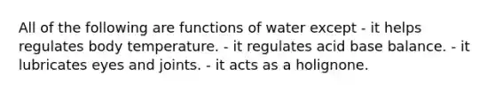 All of the following are functions of water except - it helps regulates body temperature. - it regulates acid base balance. - it lubricates eyes and joints. - it acts as a holignone.