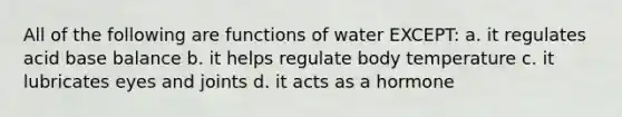 All of the following are functions of water EXCEPT: a. it regulates acid base balance b. it helps regulate body temperature c. it lubricates eyes and joints d. it acts as a hormone