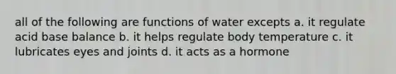 all of the following are functions of water excepts a. it regulate acid base balance b. it helps regulate body temperature c. it lubricates eyes and joints d. it acts as a hormone